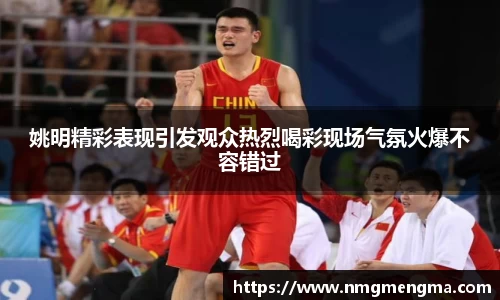 姚明精彩表现引发观众热烈喝彩现场气氛火爆不容错过