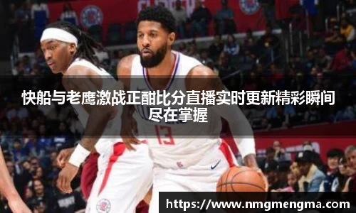 快船与老鹰激战正酣比分直播实时更新精彩瞬间尽在掌握
