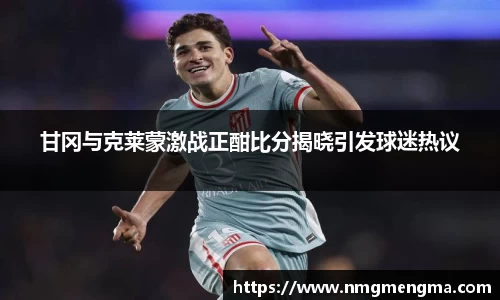 甘冈与克莱蒙激战正酣比分揭晓引发球迷热议