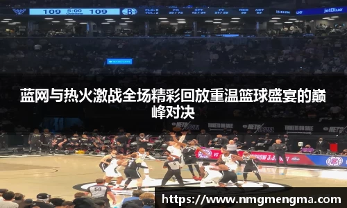 蓝网与热火激战全场精彩回放重温篮球盛宴的巅峰对决